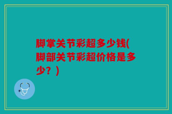 脚掌关节彩超多少钱(脚部关节彩超价格是多少？)