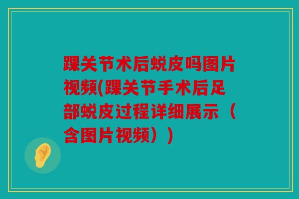 踝关节术后蜕皮吗图片视频(踝关节手术后足部蜕皮过程详细展示（含图片视频）)