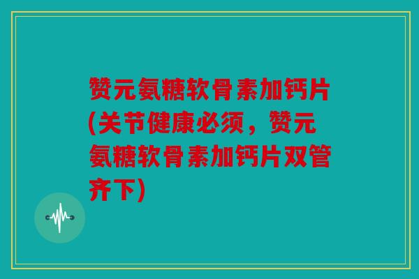 赞元氨糖软骨素加钙片(关节健康必须，赞元氨糖软骨素加钙片双管齐下)