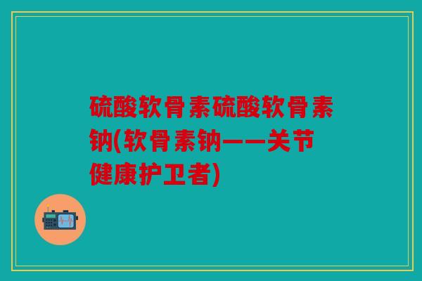 硫酸软骨素硫酸软骨素钠(软骨素钠——关节健康护卫者)