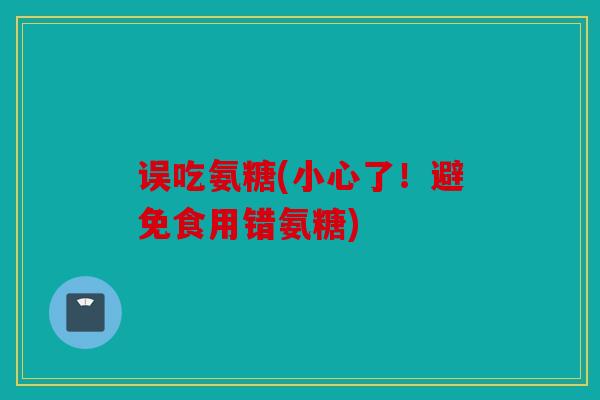 误吃氨糖(小心了！避免食用错氨糖)