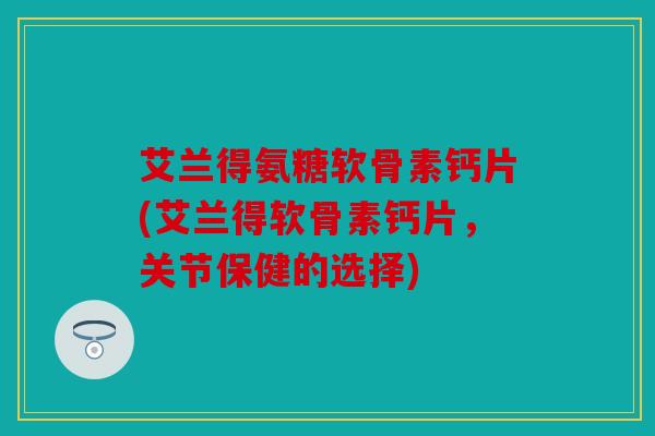 艾兰得氨糖软骨素钙片(艾兰得软骨素钙片，关节保健的选择)