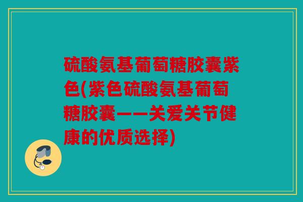 硫酸氨基葡萄糖胶囊紫色(紫色硫酸氨基葡萄糖胶囊——关爱关节健康的优质选择)