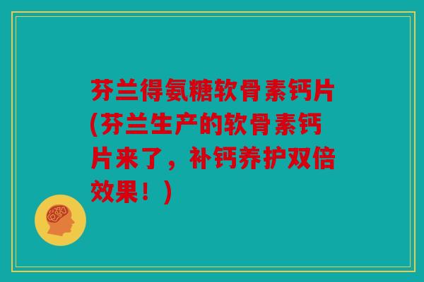 芬兰得氨糖软骨素钙片(芬兰生产的软骨素钙片来了，补钙养护双倍效果！)