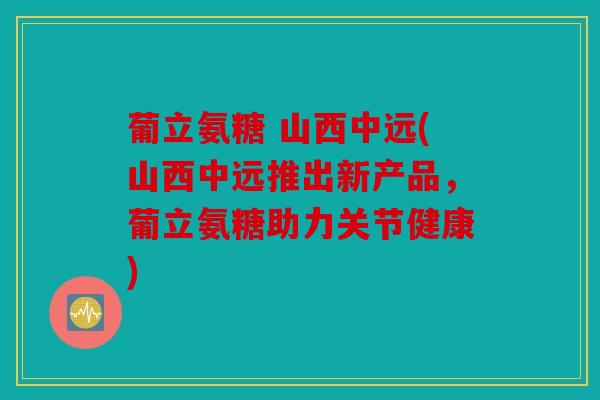 葡立氨糖 山西中远(山西中远推出新产品，葡立氨糖助力关节健康)