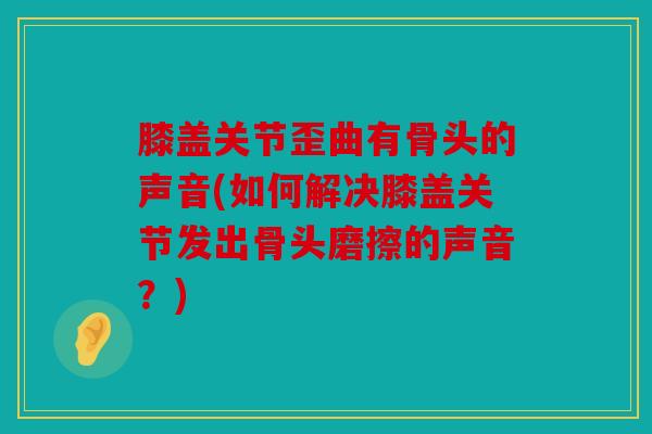 膝盖关节歪曲有骨头的声音(如何解决膝盖关节发出骨头磨擦的声音？)