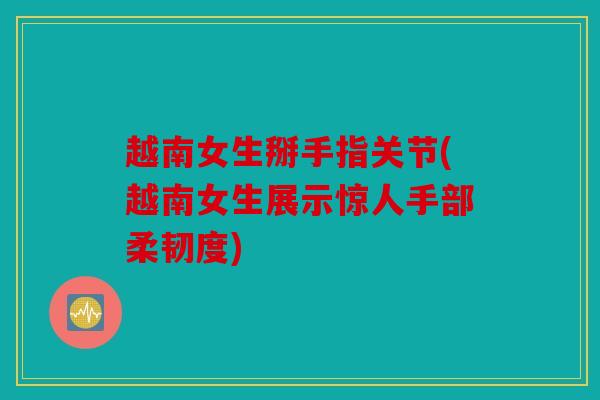 越南女生掰手指关节(越南女生展示惊人手部柔韧度)