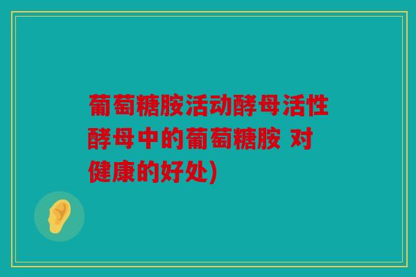 葡萄糖胺活动酵母活性酵母中的葡萄糖胺 对健康的好处)