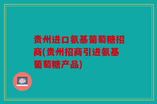 贵州进口氨基葡萄糖招商(贵州招商引进氨基葡萄糖产品)