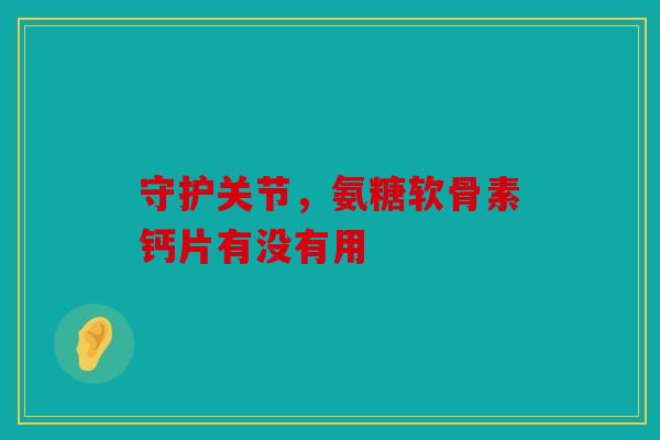 守护关节，氨糖软骨素钙片有没有用