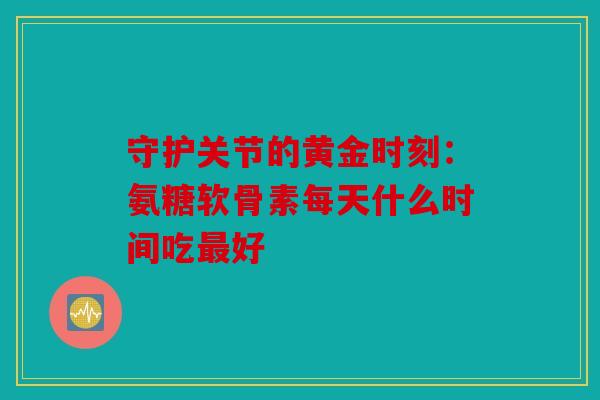 守护关节的黄金时刻：氨糖软骨素每天什么时间吃最好