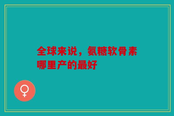 全球来说，氨糖软骨素哪里产的最好