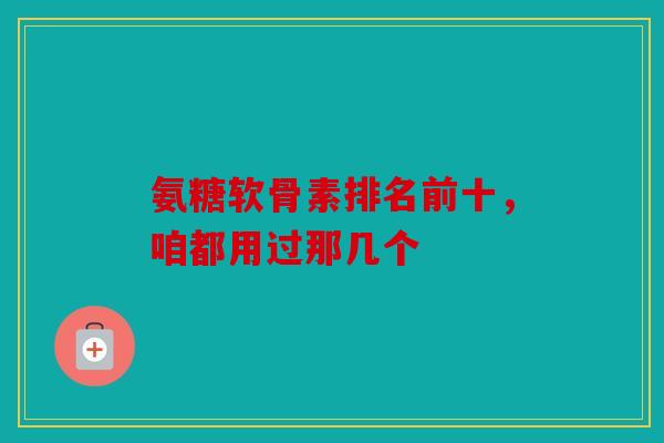 氨糖软骨素排名前十，咱都用过那几个