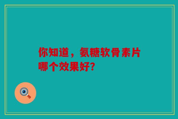 你知道，氨糖软骨素片哪个效果好？