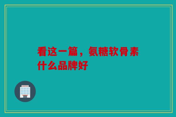 看这一篇，氨糖软骨素什么品牌好