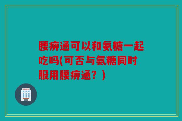 腰痹通可以和氨糖一起吃吗(可否与氨糖同时服用腰痹通？)