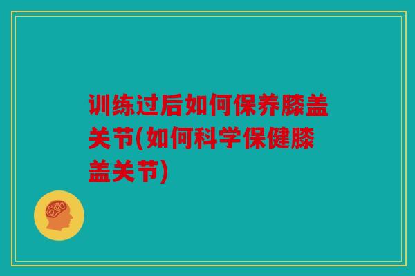 训练过后如何保养膝盖关节(如何科学保健膝盖关节)