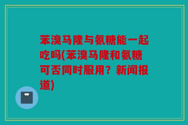 苯溴马隆与氨糖能一起吃吗(苯溴马隆和氨糖可否同时服用？新闻报道)