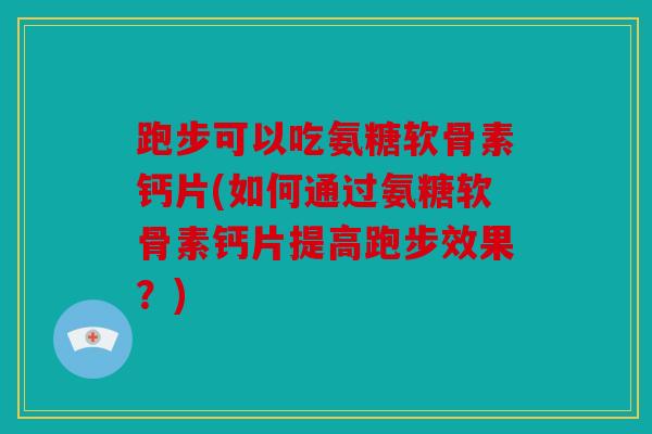 跑步可以吃氨糖软骨素钙片(如何通过氨糖软骨素钙片提高跑步效果？)