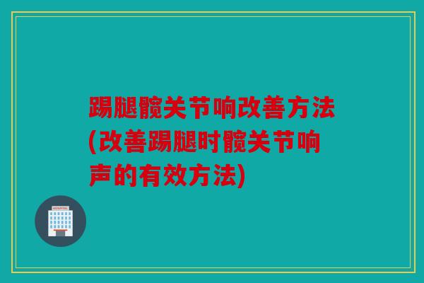 踢腿髋关节响改善方法(改善踢腿时髋关节响声的有效方法)