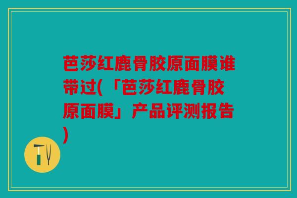 芭莎红鹿骨胶原面膜谁带过(「芭莎红鹿骨胶原面膜」产品评测报告)