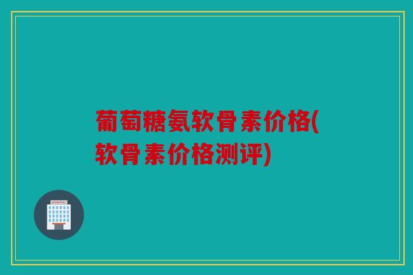 葡萄糖氨软骨素价格(软骨素价格测评)