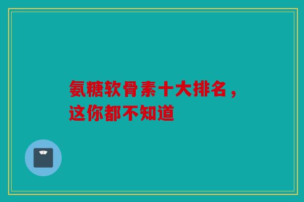 氨糖软骨素十大排名，这你都不知道