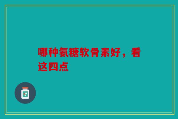 哪种氨糖软骨素好，看这四点