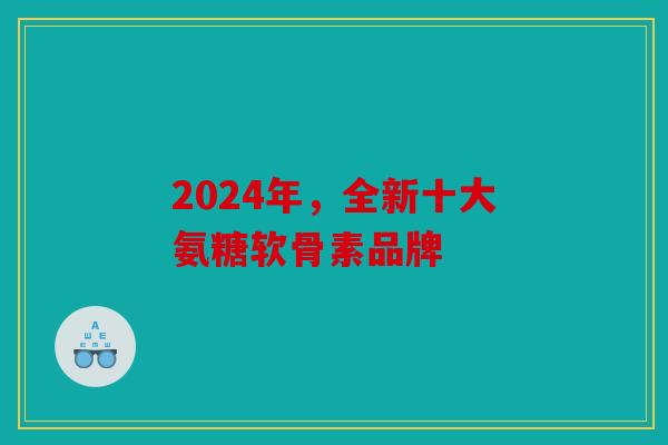 2024年，全新十大氨糖软骨素品牌