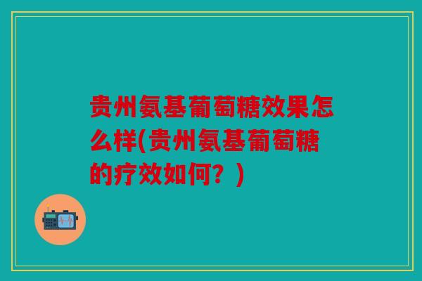 贵州氨基葡萄糖效果怎么样(贵州氨基葡萄糖的疗效如何？)