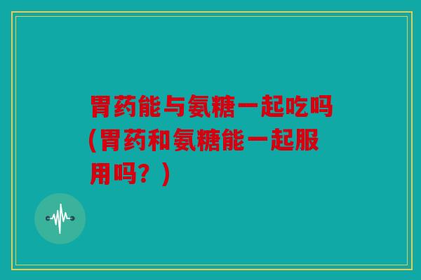 胃药能与氨糖一起吃吗(胃药和氨糖能一起服用吗？)