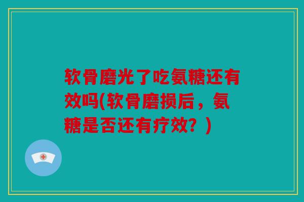 软骨磨光了吃氨糖还有效吗(软骨磨损后，氨糖是否还有疗效？)