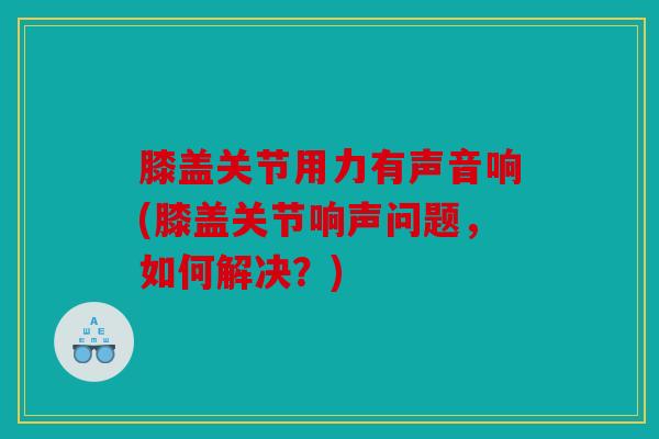 膝盖关节用力有声音响(膝盖关节响声问题，如何解决？)