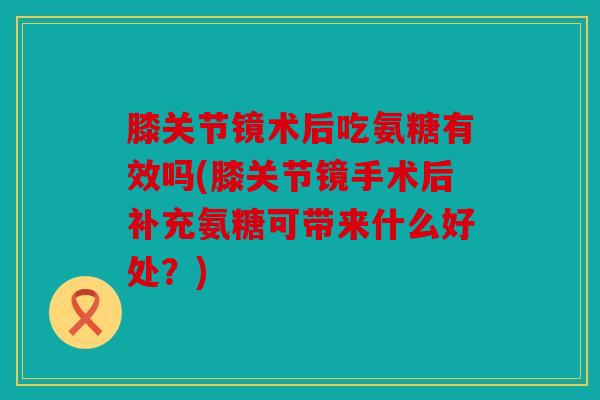 膝关节镜术后吃氨糖有效吗(膝关节镜手术后补充氨糖可带来什么好处？)