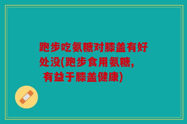 跑步吃氨糖对膝盖有好处没(跑步食用氨糖, 有益于膝盖健康)