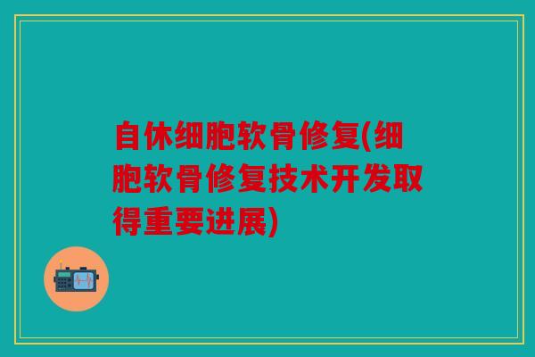 自休细胞软骨修复(细胞软骨修复技术开发取得重要进展)