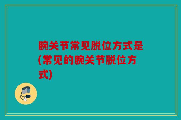 腕关节常见脱位方式是(常见的腕关节脱位方式)