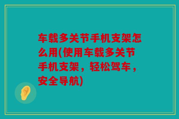 车载多关节手机支架怎么用(使用车载多关节手机支架，轻松驾车，安全导航)