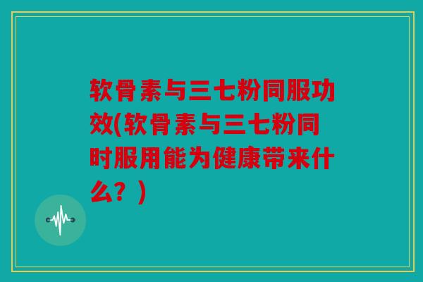 软骨素与三七粉同服功效(软骨素与三七粉同时服用能为健康带来什么？)