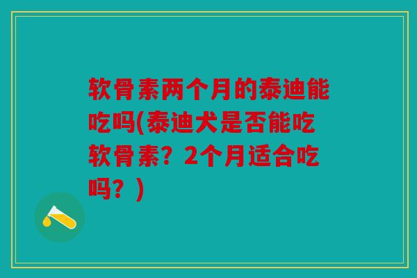 软骨素两个月的泰迪能吃吗(泰迪犬是否能吃软骨素？2个月适合吃吗？)