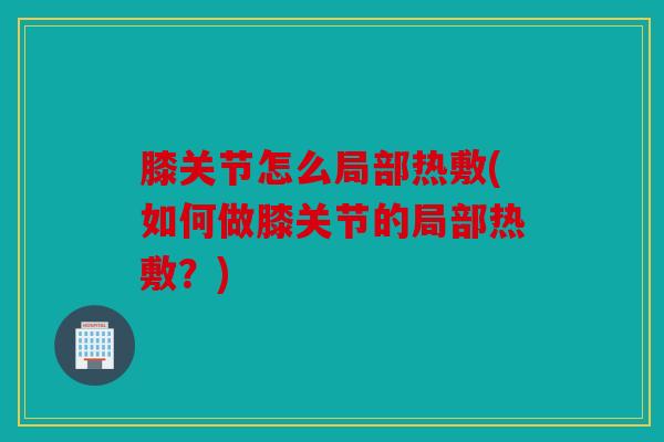 膝关节怎么局部热敷(如何做膝关节的局部热敷？)