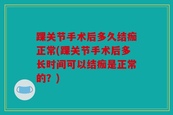 踝关节手术后多久结痂正常(踝关节手术后多长时间可以结痂是正常的？)