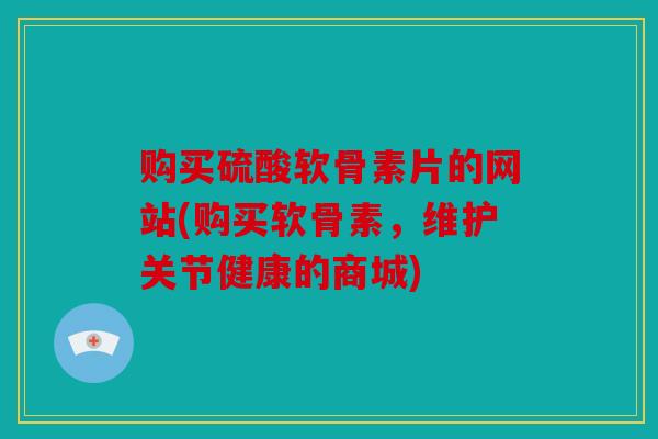 购买硫酸软骨素片的网站(购买软骨素，维护关节健康的商城)