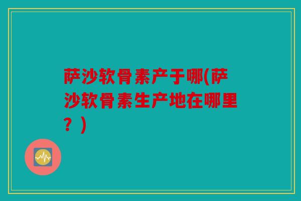 萨沙软骨素产于哪(萨沙软骨素生产地在哪里？)