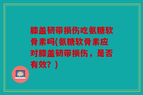 膝盖韧带损伤吃氨糖软骨素吗(氨糖软骨素应对膝盖韧带损伤，是否有效？)