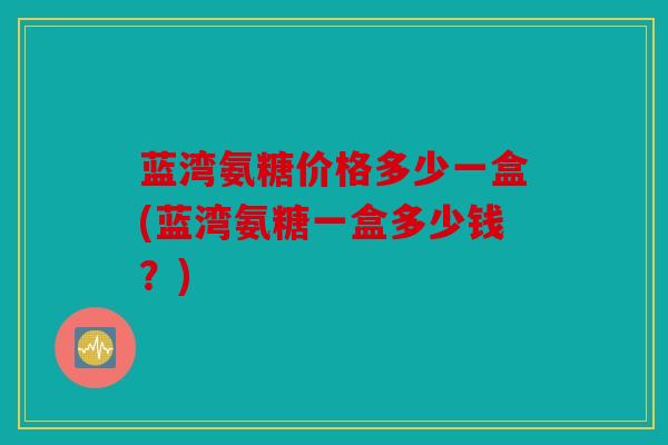 蓝湾氨糖价格多少一盒(蓝湾氨糖一盒多少钱？)