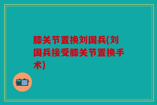 膝关节置换刘国兵(刘国兵接受膝关节置换手术)