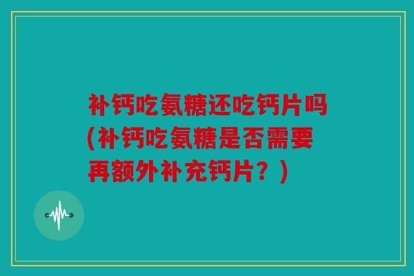 补钙吃氨糖还吃钙片吗(补钙吃氨糖是否需要再额外补充钙片？)