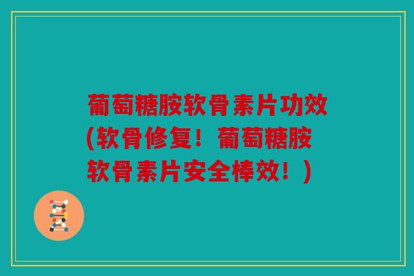 葡萄糖胺软骨素片功效(软骨修复！葡萄糖胺软骨素片安全棒效！)