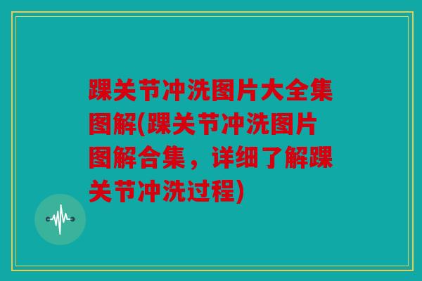 踝关节冲洗图片大全集图解(踝关节冲洗图片图解合集，详细了解踝关节冲洗过程)